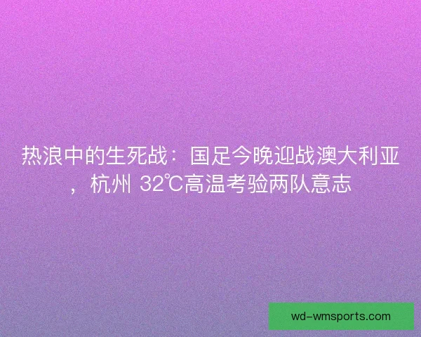 热浪中的生死战：国足今晚迎战澳大利亚，杭州 32℃高温考验两队意志