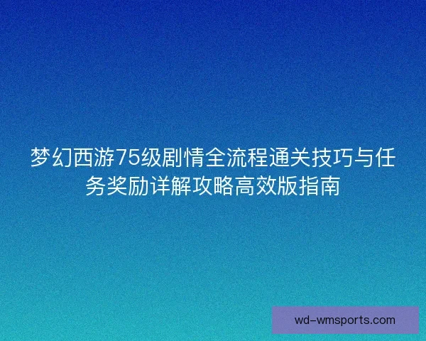 梦幻西游75级剧情全流程通关技巧与任务奖励详解攻略高效版指南