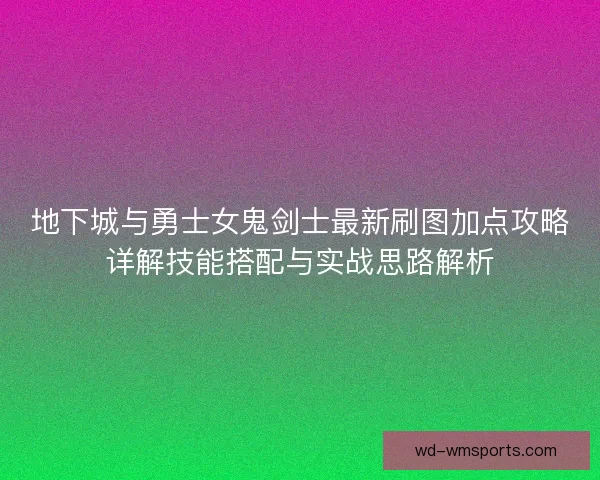 地下城与勇士女鬼剑士最新刷图加点攻略详解技能搭配与实战思路解析