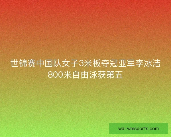 世锦赛中国队女子3米板夺冠亚军李冰洁800米自由泳获第五
