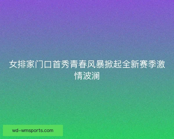 女排家门口首秀青春风暴掀起全新赛季激情波澜